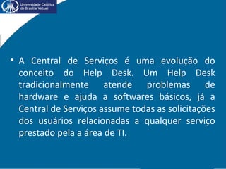 • A Central de Serviços é uma evolução do
conceito do Help Desk. Um Help Desk
tradicionalmente atende problemas de
hardware e ajuda a softwares básicos, já a
Central de Serviços assume todas as solicitações
dos usuários relacionadas a qualquer serviço
prestado pela a área de TI.
 