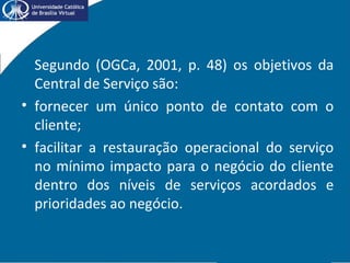 Segundo (OGCa, 2001, p. 48) os objetivos da
Central de Serviço são:
• fornecer um único ponto de contato com o
cliente;
• facilitar a restauração operacional do serviço
no mínimo impacto para o negócio do cliente
dentro dos níveis de serviços acordados e
prioridades ao negócio.
 