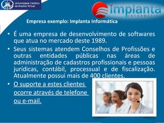 Empresa exemplo: Implanta Informática
• É uma empresa de desenvolvimento de softwares
que atua no mercado deste 1989.
• Seus sistemas atendem Conselhos de Profissões e
outras entidades públicas nas áreas de
administração de cadastros profissionais e pessoas
jurídicas, contábil, processual e de fiscalização.
Atualmente possui mais de 400 clientes.
• O suporte a estes clientes
ocorre através de telefone
ou e-mail.
 