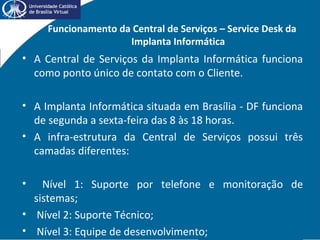 Funcionamento da Central de Serviços – Service Desk da
Implanta Informática
• A Central de Serviços da Implanta Informática funciona
como ponto único de contato com o Cliente.
• A Implanta Informática situada em Brasília - DF funciona
de segunda a sexta-feira das 8 às 18 horas.
• A infra-estrutura da Central de Serviços possui três
camadas diferentes:
• Nível 1: Suporte por telefone e monitoração de
sistemas;
• Nível 2: Suporte Técnico;
• Nível 3: Equipe de desenvolvimento;
 