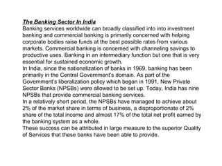 The Banking Sector In India   Banking services worldwide can broadly classified into into investment banking and commercial banking is primarily concerned with helping corporate bodies raise funds at the best possible rates from various  markets. Commercial banking is concerned with channeling savings to productive uses. Banking in an intermediary function but one that is very essential for sustained economic growth.  In India, since the nationalization of banks in 1969, banking has been primarily in the Central Government’s domain. As part of the Government’s liberalization policy which began in 1991, New Private Sector Banks (NPSBs) were allowed to be set up. Today, India has nine NPSBs that provide commercial banking services.   In a relatively short period, the NPSBs have managed to achieve about 2% of the market share in terms of business, a disproportionate of 2% share of the total income and almost 17% of the total net profit earned by the banking system as a whole.  These success can be attributed in large measure to the superior Quality of Services that these banks have been able to provide.  