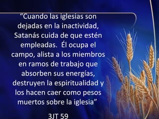 “Cuando las iglesias son
dejadas en la inactividad,
Satanás cuida de que estén
empleadas. Él ocupa el
campo, alista a los miembros
en ramos de trabajo que
absorben sus energías,
destruyen la espiritualidad y
los hacen caer como pesos
muertos sobre la iglesia”
3JT 59

 