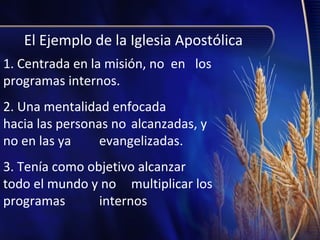El Ejemplo de la Iglesia Apostólica
1. Centrada en la misión, no en los
programas internos.
2. Una mentalidad enfocada
hacia las personas no alcanzadas, y
no en las ya
evangelizadas.
3. Tenía como objetivo alcanzar
todo el mundo y no multiplicar los
programas
internos

 