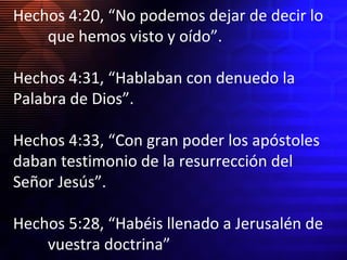 Hechos 4:20, “No podemos dejar de decir lo
que hemos visto y oído”.
Hechos 4:31, “Hablaban con denuedo la
Palabra de Dios”.
Hechos 4:33, “Con gran poder los apóstoles
daban testimonio de la resurrección del
Señor Jesús”.
Hechos 5:28, “Habéis llenado a Jerusalén de
vuestra doctrina”

 