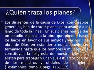 ¿Quién traza los planes?
• Los dirigentes de la causa de Dios, como sabios
generales, han de trazar planes para avanzar a lo
largo de toda la línea. En sus planes han de dar
un estudio especial a la obra que pueden hacer
los laicos en favor de sus amigos y vecinos. La
obra de Dios en esta tierra nunca puede ser
terminada hasta que los hombres y mujeres que
constituyen la feligresía de nuestra iglesia se
alisten para trabajar y unan sus esfuerzos con los
de los ministros y oficiales de la iglesia
(Testimonies, tomo 9, págs. 116, 117).

 