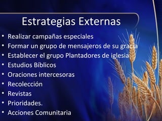 Estrategias Externas
•
•
•
•
•
•
•
•
•

Realizar campañas especiales
Formar un grupo de mensajeros de su gracia
Establecer el grupo Plantadores de iglesia
Estudios Bíblicos
Oraciones intercesoras
Recolección
Revistas
Prioridades.
Acciones Comunitaria

 