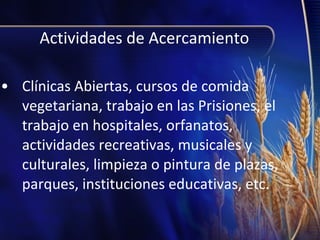 Actividades de Acercamiento
• Clínicas Abiertas, cursos de comida
vegetariana, trabajo en las Prisiones, el
trabajo en hospitales, orfanatos,
actividades recreativas, musicales y
culturales, limpieza o pintura de plazas,
parques, instituciones educativas, etc.

 