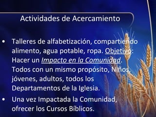 Actividades de Acercamiento
• Talleres de alfabetización, compartiendo
alimento, agua potable, ropa. Objetivo:
Hacer un Impacto en la Comunidad.
Todos con un mismo propósito, Niños,
jóvenes, adultos, todos los
Departamentos de la Iglesia.
• Una vez Impactada la Comunidad,
ofrecer los Cursos Bíblicos.

 