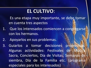 EL CULTIVO:
Es una etapa muy importante, se debe tomar
en cuenta tres aspectos
1. Que los interesados comiencen a congregarse
con los hermanos.
2. Apoyarlos en sus problemas.
3. Guiarlos a tomar decisiones progresivas.
Algunas actividades: Festivales de Música
Sacra, Conciertos, Día de Visitas, Semanas de
siembra, Día de la Familia etc. (programa
especiales para los interesados)

 