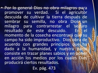 • Por lo general Dios no obra milagros para
promover su verdad. Si el agricultor
descuida de cultivar la tierra después de
sembrar su semilla, no obra Dios un
milagro para contrarrestar el seguro
resultado de este descuido.
En el
momento de la cosecha encontrará que su
campo ha sido improductivo. Dios obra de
acuerdo con grandes principios que ha
dado a la humanidad, y nuestra parte
consiste en trazar planes sabios y en poner
en acción los medios por los cuales Dios
producirá ciertos resultados.
Ev. pág. 473

 