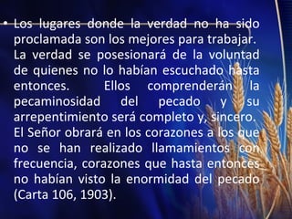 • Los lugares donde la verdad no ha sido
proclamada son los mejores para trabajar.
La verdad se posesionará de la voluntad
de quienes no lo habían escuchado hasta
entonces.
Ellos comprenderán la
pecaminosidad del pecado y su
arrepentimiento será completo y, sincero.
El Señor obrará en los corazones a los que
no se han realizado llamamientos con
frecuencia, corazones que hasta entonces
no habían visto la enormidad del pecado
(Carta 106, 1903).

 