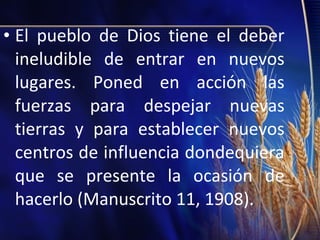 • El pueblo de Dios tiene el deber
ineludible de entrar en nuevos
lugares. Poned en acción las
fuerzas para despejar nuevas
tierras y para establecer nuevos
centros de influencia dondequiera
que se presente la ocasión de
hacerlo (Manuscrito 11, 1908).

 
