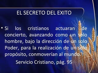 EL SECRETO DEL EXITO
• Si los cristianos actuaran de
concierto, avanzando como un solo
hombre, bajo la dirección de un solo
Poder, para la realización de un solo
propósito, conmoverían al mundo.
Servicio Cristiano, pág. 95

 