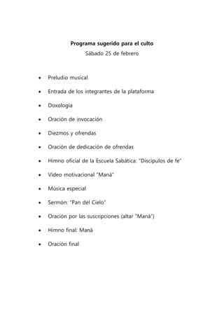 Programa sugerido para el culto
Sábado 25 de febrero
 Preludio musical
 Entrada de los integrantes de la plataforma
 Doxología
 Oración de invocación
 Diezmos y ofrendas
 Oración de dedicación de ofrendas
 Himno oficial de la Escuela Sabática: “Discípulos de fe”
 Vídeo motivacional “Maná”
 Música especial
 Sermón: “Pan del Cielo”
 Oración por las suscripciones (altar “Maná”)
 Himno final: Maná
 Oración final
 