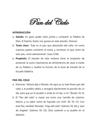 Pan del Cielo
INTRODUCCIÓN
a. Saludo: Un gozo poder estar juntos y compartir la Palabra de
Dios. El Espíritu Santo nos guiará en este estudio. Oremos
b. Texto clave: “Este es el pan que descendió del cielo; no como
vuestros padres comieron el maná, y murieron; el que come de
este pan, vivirá eternamente” (Juan 6:58).
c. Propósito: El estudio de esta mañana tiene el propósito de
presentar la suma importancia de alimentarnos de Jesús a través
de su Palabra y resaltar la función de la Guía de Estudio de la
Escuela Sabática.
PAN DEL CIELO
a. Entonces “Jehová dijo a Moisés: He aquí yo os haré llover pan del
cielo; y el pueblo saldrá, y recogerá diariamente la porción de un
día, para que yo lo pruebe si anda en mi ley, o no” (Éxodo 16: 4).
b. El “Pan del cielo” o maná, era como una “semilla de culantro,
blanco, y su sabor como de hojuelas con miel” (Éx 16: 31). Con
este Pan, también llamado, “trigo del cielo” (Salmos 78: 24) y “pan
de ángeles” (Salmos 78: 25), Dios sustentó a su pueblo en el
desierto.
 