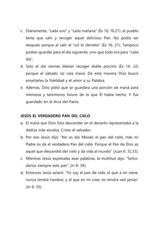 c. Diariamente, “cada uno” y “cada mañana” (Éx 16: 16,21), el pueblo
tenía que salir y recoger aquel delicioso Pan. No podía ser
después porque al salir el “sol lo derretía” (Éx 16: 21). Tampoco
podían guardar para el día siguiente, sino que todo era para “cada
día”.
d. Solo el día viernes debían recoger doble porción (Éx 16: 22)
porque el sábado no caía maná. De esta manera Dios buscó
enseñarles la fidelidad y el amor a su Palabra.
e. Además, Dios pidió que se guardara una porción de maná para
memoria y testimonio futuro de lo que Él había hecho. Y fue
guardado en el Arca del Pacto.
JESÚS EL VERDADERO PAN DEL CIELO
a. El maná que Dios hizo descender en el desierto representaba a la
dádiva más excelsa, Cristo el salvador.
b. Por eso Jesús dijo: “No os dio Moisés el pan del cielo, más mi
Padre os da el verdadero Pan del cielo. Porque el Pan de Dios es
aquel que descendió del cielo y da vida al mundo” (Juan 6: 32,33).
c. Mientras Jesús expresaba esas palabras, la multitud dijo: “Señor,
danos siempre este pan” (Jn 6: 34).
d. Entonces Jesús aclaró: “Yo soy el pan de vida; el que a mí viene,
nunca tendrá hambre; y el que en mí cree, no tendrá sed jamás”
(Jn 6: 35).
 