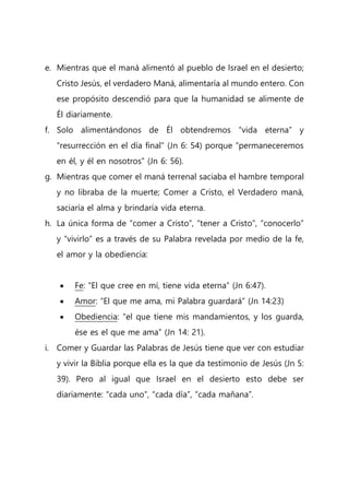e. Mientras que el maná alimentó al pueblo de Israel en el desierto;
Cristo Jesús, el verdadero Maná, alimentaría al mundo entero. Con
ese propósito descendió para que la humanidad se alimente de
Él diariamente.
f. Solo alimentándonos de Él obtendremos “vida eterna” y
“resurrección en el día final” (Jn 6: 54) porque “permaneceremos
en él, y él en nosotros” (Jn 6: 56).
g. Mientras que comer el maná terrenal saciaba el hambre temporal
y no libraba de la muerte; Comer a Cristo, el Verdadero maná,
saciaría el alma y brindaría vida eterna.
h. La única forma de “comer a Cristo”, “tener a Cristo”, “conocerlo”
y “vivirlo” es a través de su Palabra revelada por medio de la fe,
el amor y la obediencia:
 Fe: “El que cree en mí, tiene vida eterna” (Jn 6:47).
 Amor: “El que me ama, mi Palabra guardará” (Jn 14:23)
 Obediencia: “el que tiene mis mandamientos, y los guarda,
ése es el que me ama” (Jn 14: 21).
i. Comer y Guardar las Palabras de Jesús tiene que ver con estudiar
y vivir la Biblia porque ella es la que da testimonio de Jesús (Jn 5:
39). Pero al igual que Israel en el desierto esto debe ser
diariamente: “cada uno”, “cada día”, “cada mañana”.
 