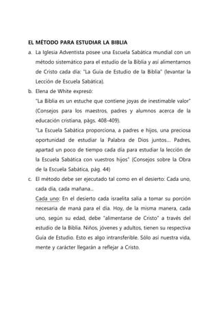 EL MÉTODO PARA ESTUDIAR LA BIBLIA
a. La Iglesia Adventista posee una Escuela Sabática mundial con un
método sistemático para el estudio de la Biblia y así alimentarnos
de Cristo cada día: “La Guía de Estudio de la Biblia” (levantar la
Lección de Escuela Sabática).
b. Elena de White expresó:
“La Biblia es un estuche que contiene joyas de inestimable valor”
(Consejos para los maestros, padres y alumnos acerca de la
educación cristiana, págs. 408-409).
“La Escuela Sabática proporciona, a padres e hijos, una preciosa
oportunidad de estudiar la Palabra de Dios juntos… Padres,
apartad un poco de tiempo cada día para estudiar la lección de
la Escuela Sabática con vuestros hijos” (Consejos sobre la Obra
de la Escuela Sabática, pág. 44)
c. El método debe ser ejecutado tal como en el desierto: Cada uno,
cada día, cada mañana...
Cada uno: En el desierto cada israelita salía a tomar su porción
necesaria de maná para el día. Hoy, de la misma manera, cada
uno, según su edad, debe “alimentarse de Cristo” a través del
estudio de la Biblia. Niños, jóvenes y adultos, tienen su respectiva
Guía de Estudio. Esto es algo intransferible. Sólo así nuestra vida,
mente y carácter llegarán a reflejar a Cristo.
 