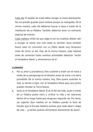 Cada día: El pueblo de Israel debía recoger el maná diariamente.
No era posible guardar para mañana porque se malograba. De la
misma manera, cada día debemos buscar a Jesús a través de la
meditación de su Palabra. También debemos tener un momento
especial de oración.
Cada mañana: Antes de que salga el sol, los israelitas debían salir
a recoger el maná, sino más tarde se derretía. Jesús también
buscó estar en comunión con su Padre desde muy temprano
antes de iniciar su día. Hoy, de la misma manera, cada mañana
antes de comenzar todas nuestras actividades debemos “recibir
al Verdadero Maná” y alimentarnos de él.
LLAMADO
a. Por su amor y providencia, Dios sustentó a Israel con el maná a
través de su peregrinaje en el desierto antes de entrar a la tierra
prometida. De la misma manera, hoy, Dios quiere sustentar tu
vida, tu familia e hijos, con el Verdadero Maná para que juntos
puedan heredar la Tierra Nueva.
b. Jesús es el Verdadero Maná, Él es el Pan de Vida, quien a través
de su Palabra podrá nutrir y vivificar tu vida y las relaciones
dentro de tu hogar hasta que venga por segunda vez. Por tanto,
¡es urgente! Que medites en su Palabra usando la Guía de
Estudio que la Escuela Sabática provee para cada edad o etapa
de vida. - ¿Cuántos quieren alimentarse diariamente de Jesús?
 