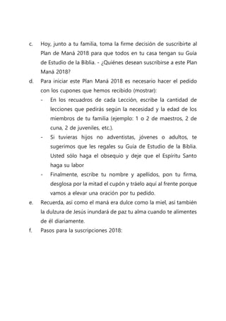 c. Hoy, junto a tu familia, toma la firme decisión de suscribirte al
Plan de Maná 2018 para que todos en tu casa tengan su Guía
de Estudio de la Biblia. - ¿Quiénes desean suscribirse a este Plan
Maná 2018?
d. Para iniciar este Plan Maná 2018 es necesario hacer el pedido
con los cupones que hemos recibido (mostrar):
- En los recuadros de cada Lección, escribe la cantidad de
lecciones que pedirás según la necesidad y la edad de los
miembros de tu familia (ejemplo: 1 o 2 de maestros, 2 de
cuna, 2 de juveniles, etc.).
- Si tuvieras hijos no adventistas, jóvenes o adultos, te
sugerimos que les regales su Guía de Estudio de la Biblia.
Usted sólo haga el obsequio y deje que el Espíritu Santo
haga su labor
- Finalmente, escribe tu nombre y apellidos, pon tu firma,
desglosa por la mitad el cupón y tráelo aquí al frente porque
vamos a elevar una oración por tu pedido.
e. Recuerda, así como el maná era dulce como la miel, así también
la dulzura de Jesús inundará de paz tu alma cuando te alimentes
de él diariamente.
f. Pasos para la suscripciones 2018:
 