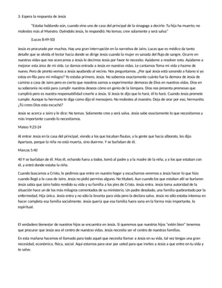 3. Espera la respuesta de Jesús
“Estaba hablando aún, cuando vino uno de casa del principal de la sinagoga a decirle: Tu hija ha muerto; no
molestes más al Maestro. Oyéndolo Jesús, le respondió: No temas; cree solamente y será salva”
(Lucas 8:49-50)
Jesús es procurado por muchos. Hay una gran interrupción en la narra va de Jairo. Lucas que es médico da tanto
detalle que se olvida el lector hacia donde se dirige Jesús cuando la mujer es sanada del ﬂujo de sangre. Ocurre en
nuestras vidas que nos acercamos a Jesús le decimos Jesús por favor te necesito. Ayúdame a resolver esto. Ayúdame a
mejorar esta área de mi vida. Le damos entrada a Jesús en nuestras vidas. Le cantamos Toma mi vida y hazme de
nuevo. Pero de pronto vemos a Jesús ayudando al vecino. Nos preguntamos. ¿Por qué Jesús está sanando a fulano si yo
estoy en ﬁla para mi milagro? Yo estaba primero, Jesús. No sabemos exactamente cuánto fue la demora de Jesús de
camino a casa de Jairo pero es cierto que nosotros vamos a experimentar demoras de Dios en nuestras vidas. Dios en
su soberanía no está para cumplir nuestros deseos cómo en genio de la lámpara. Dios nos presenta promesas que
cumplirá pero es nuestra responsabilidad creerle a Jesús. Si Jesús te dijo que lo hará, él lo hará. Cuando Jesús promete
cumple. Aunque tu hermano te diga como dijo el mensajero. No molestes al maestro. Deja de orar por eso, hermanito.
¿Tú crees Dios esta escuchó?
Jesús se acerca a Jairo y le dice: No temas. Solamente cree y será salva. Jesús sabe exactamente lo que necesitamos y
más importante cuando lo necesitamos.
Mateo 9:23-24
Al entrar Jesús en la casa del principal, viendo a los que tocaban ﬂautas, y la gente que hacía alboroto, les dijo:
Apartaos, porque la niña no está muerta, sino duerme. Y se burlaban de él.
Marcos 5:40
40 Y se burlaban de él. Mas él, echando fuera a todos, tomó al padre y a la madre de la niña, y a los que estaban con
él, y entró donde estaba la niña.
Cuando buscamos a Cristo, le pedimos que entre en nuestro hogar y escuchamos veremos a Jesús hacer lo que hizo
cuando llegó a la casa de Jairo. Jesús no pidió permiso alguno. No tubeó. Aun cuando los que estaban allí se burlaron
Jesús sabía que Jairo había rendido su vida y su familia a los pies de Cristo. Jesús entra. Jesús toma autoridad de la
situación hace un de los más milagros comentados de su ministerio. Un padre desolado, una familia quebrantado por la
enfermedad. Hija única. Jesús entra y no sólo la levanta para vida pero la declara salva. Jesús no sólo estaba interesa en
hacer completa esa familia socialmente. Jesús quería que esa familia fuera sana en la forma más importante, lo
espiritual.
El verdadero bienestar de nuestros hijos se encuentra en Jesús. Si queremos que nuestros hijos “estén bien” tenemos
que procurar que Jesús sea el centro de nuestras vidas. Jesús necesita ser el centro de nuestras familias.
En esta mañana hacemos el llamado para todo aquel que necesita llamar a Jesús en su vida, tal vez tengas una gran
necesidad, económica, sica, social. Aquí estamos para orar por usted para que invites a Jesús a que entre en tu vida y
te salve.
 
