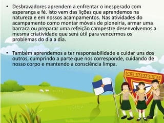 • Desbravadores aprendem a enfrentar o inesperado com
  esperança e fé. Isto vem das lições que aprendemos na
  natureza e em nossos acampamentos. Nas atividades do
  acampamento como montar móveis de pioneiria, armar uma
  barraca ou preparar uma refeição campestre desenvolvemos a
  mesma criatividade que será útil para vencermos os
  problemas do dia a dia.

• Também aprendemos a ter responsabilidade e cuidar uns dos
  outros, cumprindo a parte que nos corresponde, cuidando de
  nosso corpo e mantendo a consciência limpa.
 