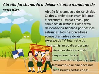 Abraão foi chamado a deixar sistema mundano de
seus dias.           Abraão foi chamado a deixar Ur dos
                         Caldeus, onde todos eram idólatras
                         e pecadores. Deus o enviou por
                         caminhos desertos e a uma terra
                         desconhecida habitada por pessoas
                         estranhas. Nós Desbravadores
                         somos chamados a deixar os
                         excessos da TV, Internet e do
                           consumismo do dia a dia para
                               vivermos de forma mais
                              simples em nossos
                               campamentos e com isso, nos
                              lembramos que não devemos
                               ser escravos destas coisas.
 