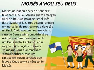 MOISÉS AMOU SEU DEUS
Moisés aprendeu a ouvir o Senhor e
falar com Ele. Foi Moisés quem entregou
a Lei de Deus ao povo de Israel. Nós
desbravadores fazemos o compromisso
em nossa lei de praticarmos a devoção
matinal. Andamos com reverencia na
casa de Deus assim como Moisés e
Arão aprenderam a respeitar de
um Deus santo. Cantamos com
alegria, não canções frívolas e
 mundanas dos que marcham
 para a perdição, mas um
cântico em nosso coração que
louva a Deus como o cântico de
Moisés.
 