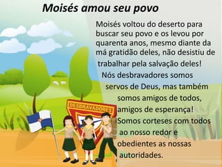 Moisés amou seu povo
         Moisés voltou do deserto para
         buscar seu povo e os levou por
         quarenta anos, mesmo diante da
         má gratidão deles, não desistiu de
         trabalhar pela salvação deles!
          Nós desbravadores somos
            servos de Deus, mas também
               somos amigos de todos,
               amigos de esperança!
               Somos corteses com todos
                ao nosso redor e
               obedientes as nossas
                autoridades.
 