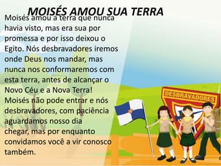 MOISÉS AMOU SUA TERRA
Moisés amou a terra que nunca
havia visto, mas era sua por
promessa e por isso deixou o
Egito. Nós desbravadores iremos
onde Deus nos mandar, mas
nunca nos conformaremos com
esta terra, antes de alcançar o
Novo Céu e a Nova Terra!
Moisés não pode entrar e nós
desbravadores, com paciência
aguardamos nosso dia
chegar, mas por enquanto
convidamos você a vir conosco
também.
 