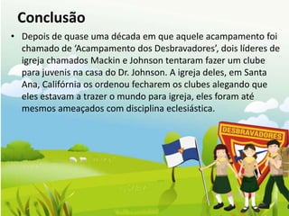 Conclusão
• Depois de quase uma década em que aquele acampamento foi
  chamado de ‘Acampamento dos Desbravadores’, dois líderes de
  igreja chamados Mackin e Johnson tentaram fazer um clube
  para juvenis na casa do Dr. Johnson. A igreja deles, em Santa
  Ana, Califórnia os ordenou fecharem os clubes alegando que
  eles estavam a trazer o mundo para igreja, eles foram até
  mesmos ameaçados com disciplina eclesiástica.
 