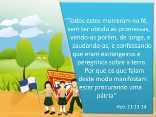 “Todos estes morreram na fé,
 sem ter obtido as promessas,
  vendo-as porém, de longe, e
   saudando-as, e confessando
   que eram estrangeiros e
     peregrinos sobre a terra.
        Por que os que falam
     deste modo manifestam
      estar procurando uma
             pátria”
                 Heb. 11:13-14
 