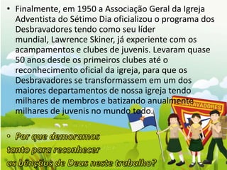 • Finalmente, em 1950 a Associação Geral da Igreja
  Adventista do Sétimo Dia oficializou o programa dos
  Desbravadores tendo como seu líder
  mundial, Lawrence Skiner, já experiente com os
  acampamentos e clubes de juvenis. Levaram quase
  50 anos desde os primeiros clubes até o
  reconhecimento oficial da igreja, para que os
  Desbravadores se transformassem em um dos
  maiores departamentos de nossa igreja tendo
  milhares de membros e batizando anualmente
  milhares de juvenis no mundo todo.
 