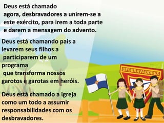 Deus está chamado
agora, desbravadores a unirem-se a
este exército, para irem a toda parte
e darem a mensagem do advento.
Deus está chamando pais a
levarem seus filhos a
 participarem de um
programa
 que transforma nossos
garotos e garotas em heróis.

Deus está chamado a igreja
como um todo a assumir
responsabilidades com os
desbravadores.
 