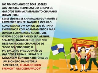 NO FIM DOS ANOS 20 DOIS LÍDERES
ADVENTISTAS REUNIRAM UM GRUPO DE
GAROTOS NUM ACAMPAMENTO CHAMADO
JULIAN (EUA).
ESTES LÍDERES SE CHAMAVAM GUY MANN E
LAWRENCE SKINER. NAQUELA OCASIÃO
CONVIDARAM UM AMIGO QUE JÁ TINHA
EXPERIÊNCIA COM ACAMPAMENTOS PARA
JUVENIS E ATIVIDADES AO AR LIVRE,
O NOME DO SEU AMIGO ERA ARTHUR
SPALDING. NAQUILO QUE HOJE NÓS
DESBRAVADORES CHAMAMOS DE
‘FOGO DO CONSELHO’, O
PR. SPALDING PREGOU PARA OS
GAROTOS E PARA ILUSTRAR SUA
MENSAGEM CONTOU A HISTÓRIA DE
 UM PIONEIRO DA HISTÓRIA
 AMERICANA, CHAMADO JOHN
FREMONT ‘UM DESBRAVADOR’.
 
