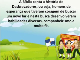 A Bíblia conta a história de
   Desbravadores, ou seja, homens de
esperança que tiveram coragem de buscar
um novo lar e nesta busca desenvolveram
 habilidades diversas, companheirismo e
                  muita fé.
 