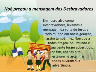 Noé pregou a mensagem dos Desbravadores

                Em nosso alvo como
                Desbravadores, levamos a
                mensagem da volta de Jesus a
                 todo mundo em nossa geração,
                  assim também fez Noé que a
                   todos pregou. Seu mundo e
                     sua gente foram advertidos,
                      no fim, apenas oito
                      estavam na arca, mas
                      todos ouviram sua
                      advertência.
 