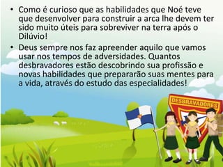 • Como é curioso que as habilidades que Noé teve
  que desenvolver para construir a arca lhe devem ter
  sido muito úteis para sobreviver na terra após o
  Dilúvio!
• Deus sempre nos faz apreender aquilo que vamos
  usar nos tempos de adversidades. Quantos
  desbravadores estão descobrindo sua profissão e
  novas habilidades que prepararão suas mentes para
  a vida, através do estudo das especialidades!
 