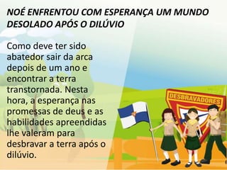 NOÉ ENFRENTOU COM ESPERANÇA UM MUNDO
DESOLADO APÓS O DILÚVIO

Como deve ter sido
abatedor sair da arca
depois de um ano e
encontrar a terra
transtornada. Nesta
hora, a esperança nas
promessas de deus e as
habilidades apreendidas
lhe valeram para
desbravar a terra após o
dilúvio.
 