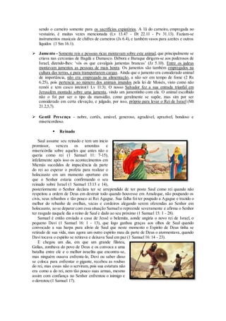 sendo o carneiro somente para os sacrifícios expiatórios. A 1ã do carneiro, empregada no
vestuário, é muitas vezes mencionada (Lv 13.47 - Dt 22.11 - Pv 31.13). Faziam-se
instrumentos musicais de chifres de carneiros (Js 6.4), e também vasos para azeites e outros
líquidos (1 Sm 16.1).
 Jumento - Somente reis e pessoas ricas montavam sobre este animal, que principalmente se
criava nas cercanias de Bagdá e Damasco. Débora e Baraque dirigem-se aos poderosos de
Israel, dizendo-lhes: ‘vós os que cavalgais jumentas brancas’ (Jz 5.10). Entre os judeus
montavam jumentos as pessoas de mais honra. Os jumentos são também empregados na
cultura das terras, e para transportarem cargas. Ainda que o jumento era considerado animal
de importância, não era empregado na alimentação, a não ser em tempo de fome (2 Rs
6.25), pois pertencia ao número dos animais imundos pela lei de Moisés, visto como não
remói e tem casco inteiro(1 Lv 11:3). O nosso Salvador fez a sua entrada triunfal em
Jerusalém montado sobre uma jumenta, vindo um jumentinho com ela. O animal escolhido
não o foi por ser o tipo da mansidão, como geralmente se supõe, mas sim por ser
considerado em certa elevação, e julgado, por isso, próprio para levar o Rei de Israel (Mt
21.2,5,7).
 Gentil Presença - nobre, cortês, amável, generoso, agradável, aprazível, bondoso e
misericordioso.
 Reinado
Saul assume seu reinado e tem um inicio
promissor, venceu os amonitas e
misericórdia sobre aqueles que antes não o
queria como rei (1 Samuel 11: 7-15),
infelizmente após isso os acontecimentos em
Micmás sucedidos de impaciência da parte
do rei ao esperar o profeta para realizar o
holocausto em um momento oportuno em
que o Senhor estaria confirmando o seu
reinado sobre Israel (1 Samuel 13:13 e 14),
posteriormente o Senhor declara ter se arrependido de ter posto Saul como rei quando não
respeitou a ordem de Deus em destruir todo quando houvesse em Amaleque, não poupando os
civis, seus rebanhos e tão pouco ai Rei Agague. Sua falha foi ter poupado a Agague e trazido o
melhor do rebanho de ovelhas, vacas e cordeiros alegando serem oferendas ao Senhor em
holocausto, ao se deparar com essa situação Samuel o repreende severamente e afirma o Senhor
ter rasgado naquele dia o reino de Saul e dado ao seu próximo (1 Samuel 15: 1 - 28).
Samuel é então enviado a casa de Jessé o belemita, aonde ungiria o novo rei de Israel, o
pequeno Davi (1 Samuel 16: 1 - 13), que logo ganhou graças aos olhos de Saul quando
convocado a sua harpa para alivio de Saul que neste momento o Espirito de Deus tinha se
retirado de sua vida, mas agora um outro espirito mau da parte de Deus o atormentava, quando
Davi tocava o espirito se retirava e deixava Saul em paz (1 Samuel 16: 14 - 23).
E chegou um dia, em que um grande filisteu,
Golias, zombava do povo de Deus e os convoca a uma
batalha entre ele e o melhor israelita que encontra-se,
mas ninguém ousava enfrenta-lo, Davi ou saber disso
se coloca para enfrentar o gigante, recebeu as roubas
do rei, mas essas não o serviram, pois sua estatura não
era como a do rei, nem tão pouco suas armas, mesmo
assim com confiança no Senhor enfrentou o inimigo e
o derrotou (1 Samuel 17).
 