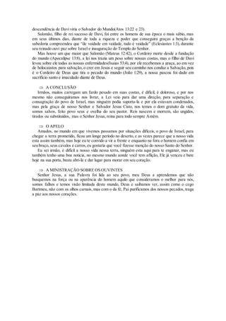 descendência de Davi viria o Salvador do Mundo(Atos 13:22 e 23).
Salomão, filho de rei sucesso de Davi, foi entre os homens de sua época o mais sábio, mas
em seus últimos dias, diante de toda a riqueza e poder que conseguira graças a benção da
sabedoria compreendeu que “de vaidade em vaidade, tudo é vaidade” (Eclesiastes 1:3), durante
seu reinado ouvi paz sobre Israel e inauguração do Templo do Senhor.
Mas houve um que maior que Salomão (Mateus 12:42), o Cordeiro morte desde a fundação
do mundo (Apocalipse 13:8), a lei nos trazia um peso sobre nossas costas, mas o filho de Davi
levou sobre ele todas as nossas enfermidades(Isaias 53:4), por ele recebemos a graça, ao em vez
de holocaustos para salvação, o crer em Jesus e seguir seu caminho nos conduz a Salvação, pois
é o Cordeiro de Deus que tira o pecado do mundo (João 1:29), a nossa pascoa foi dado em
sacrifício santo e imaculado diante de Deus.
 A CONCLUSÃO
Irmãos, muitos carregam um fardo pesado em suas costas, é difícil, é doloroso, e por nos
mesmo não conseguíramos nos livrar, a Lei veio para dar uma direção, para separação e
consagração do povo de Israel, mas ninguém podia suporta-la e por ela estavam condenados,
mas pela graça de nosso Senhor e Salvador Jesus Cisto, nos temos o dom gratuito da vida,
somos salvos, feito povo seus e ovelha do seu pastor. Reis nascem e morrem, são ungidos,
tirados ou substituídos, mas o Senhor Jesus, reina para todo sempre Amém.
 O APELO
Amados, no mundo em que vivemos passamos por situações difíceis, o povo de Israel, para
chegar a terra prometido, ficou um longe período no deserto, e as vezes parece que a nosso vida
esta assim também, mas hoje eu te convido a vir a frente e enquanto na fora o homem confia em
seu braço, seus cavalos e carros,eu gostaria que você fizesse menção do nosso Santo do Senhor.
Eu sei irmão, é difícil a nosso vida nessa terra, ninguém esta aqui para te enganar, mas eu
também tenho uma boa noticia, no mesmo mundo aonde você tem aflição, Ele já venceu e bate
hoje na sua porta, basta abri-la e dar lugar para morar em seu coração.
 A MINISTRAÇÃO SOBRE OS OUVINTES
Senhor Jesus, a sua Palavra foi lida ao seu povo, meu Deus a aprendemos que não
busquemos na força ou na aparência do homem aquilo que consideramos o melhor para nós,
somos falhos e temos visão limitada deste mundo, Deus e saibamos ver, assim como o cego
Bartmeu, não com os olhos carnais, mas com o da fé, Pai purificamos dos nossos pecados, traga
a paz aos nossos corações.
 