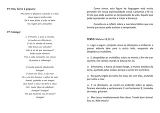 3º) Meu barco é pequeno
Meu barco é pequeno e grande e o mar,
Jesus segura minha mão.
Ele é meu piloto e tudo vai bem
Na viagem pra Jerusalém.
4º) Sossegai
1. Ó Mestre, o mar se revolta,
As ondas nos dão pavor,
O céu se reveste de trevas,
Não temos um salvador!
Não se te dá que morramos?
Podes assim dormir?
Pois a cada momento nos vemos
Já prestes a submergir!
À minha palavra obedecerão,
Sossegai!
O vento em fúria, o rijo mar,
Ou a ira dos homens, o gênio do mal,
Jamais, poderão a nau tragar,
Que levam o dono da terra e Céus!
Pois todos t}em de obedecer,
Sossegai! Sossegai!
Por que haveríeis vós de temer?
Sossegai!
Como vimos, esta figura de linguagem está muito
presente em nossa espiritualidade cristã. Cantamos a fé no
Cristo que pode acalmar as tempestades da vida. Aquele que
pode repreender os ventos e trazer a bonança.
Convido-os a refletir sobre a narrativa bíblica que nos
ensina que Jesus pode acalmar a tempestade.
TEXTO: Mateus 14,22-33
22 Logo a seguir, compeliu Jesus os discípulos a embarcar e
passar adiante dele para o outro lado, enquanto ele
despedia as multidões.
23 E, despedidas as multidões, subiu ao monte, a fim de orar
sozinho. Em caindo a tarde, lá estava ele, só.
24 Entretanto, o barco já estava longe, a muitos estádios da
terra, açoitado pelas ondas; porque o vento era contrário.
25 Na quarta vigília da noite, foi Jesus ter com eles, andando
por sobre o mar.
26 E os discípulos, ao verem-no andando sobre as águas,
ficaram aterrados e exclamaram: É um fantasma! E, tomados
de medo, gritaram.
27 Mas Jesus imediatamente lhes disse: Tende bom ânimo!
Sou eu. Não temais!
 