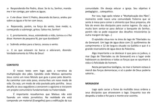 28 Respondendo-lhe Pedro, disse: Se és tu, Senhor, manda-
me ir ter contigo, por sobre as águas.
29 E ele disse: Vem! E Pedro, descendo do barco, andou por
sobre as águas e foi ter com Jesus.
30 Reparando, porém, na força do vento, teve medo; e,
começando a submergir, gritou: Salva-me, Senhor!
31 E, prontamente, Jesus, estendendo a mão, tomou-o e lhe
disse: Homem de pequena fé, por que duvidaste?
32 Subindo ambos para o barco, cessou o vento.
33 E os que estavam no barco o adoraram, dizendo:
Verdadeiramente és Filho de Deus!
CONTEXTO
O nosso texto vem logo após a narrativa da
multiplicação dos pães. Episódio onde Mateus apresenta
Jesus como um novo Moisés que guia o povo pelo deserto.
Ao caminhar com este povo, ensina-lhes um novo modo de
vida. Ou seja, um modo de vida pautado pela partilha. Jesus
desafia os seus seguidores a vencerem o egoísmo e iniciarem
um projeto comunitário fundamentado na fraternidade.
É importante ressaltarmos que Mateus não está
fazendo um relato jornalístico. Na realidade ele está
compondo um material (Evangelho) para a edificação da sua
comunidade. Ele deseja educar a igreja. Seu objetivo é
pedagógico... catequético.
Por isso, logo após relatar a “Multiplicação dos Pães”,
momento onde nasce uma comunidade fraterna que se
senta à mesa para comer o alimento que Deus preparou, ele
fala do envio dos discípulos para outros lugares. Ou seja, é
muito bom sentar-se para deliciar o banquete do Senhor,
porém não se pode esquecer dos desafios missionários (a
outra margem do lago...)
O episódio situa-nos na área do lago de Tiberíades ou
da Genesaré. Um lago de água doce com 21 quilômetros de
comprimento e 12 de largura situado na Galiléia e que é o
grande reservatório de água doce da Palestina.
Algo importante a se destacar é que para os judeus, o
mar (lago de Tiberíades ou de Genesaré) era o lugar onde
habitavam os demônios e todas as forças que se opunham à
vida e à felicidade do homem.
Nesta perspectiva teológica, no mar o homem estava à
mercê das forças demoníacas; e só o poder de Deus poderia
salvá-lo…
MENSAGEM
Logo após saciar a fome da multidão Jesus ordena a
seus discípulos que atravessem o lago. Enquanto isso ele
despediu a todos e foi para o monte orar sozinho.
 
