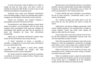 É muito interessante o fato de Mateus só se referir à
oração de Jesus por duas vezes: uma aqui e outra no
episódio do Getsemani (Mt 26:36). O curioso é que os dois
momentos precederam uma grande prova.
Enquanto Jesus orava seus discípulos enfrentavam
uma conturbada viagem. O barco era açoitado pelas ondas e
navegava com dificuldade, enfrentando o vento contrário.
Quanto aos discípulos, eles estavam inquietos e
preocupados, pois Jesus não estava com eles.
Provavelmente o que Mateus desejava através deste
relato era auxiliar a sua comunidade. Pois ela, bem como
qualquer outra comunidade cristã, passa por situações de
conturbação. Não significa que pelo fato de estarmos no
barco dos discípulos de Jesus, não enfrentemos
tempestades.
Aquilo que os discípulos enfrentaram naquela noite,
muitos de nós enfrentamos como servos de Jesus.
A “noite” representa as trevas, a escuridão, a
confusão, a insegurança em que tantas vezes enfrentamos
em nossa caminhada cristã.
As “ondas” que açoitam o nosso barco, podem
representar a hostilidade do mundo, que bate
continuamente contra o nosso “barquinho”.
Os “ventos contrários” podem representar a oposição,
a resistência do mundo ao projeto de Deus. Projeto o qual
somos os propagadores.
Quantas vezes, como discípulos de Jesus, nos sentimos
perdidos, sozinhos, abandonados, desanimados, desiludidos,
incapazes de enfrentar as tempestades que as forças da
morte e da opressão (o “mar”) lançam sobre nós?
É neste instante que Jesus manifesta a sua presença.
Ele vai ao nosso encontro, “caminhando sobre o mar”, e
acalma a tempestade.
Ele, o Senhor da igreja, tem poder sobre o mal. Ele
está acima do mal. Ele caminha por sobre as forças da
morte.
Infelizmente, uma leitura teológica equivocada, sobre
o tema “batalha espiritual”, tem colocado Deus e o diabo no
mesmo patamar. Parece que estão numa disputa de
esgrima, onde cada hora um avança.
O que vemos aqui é que Jesus está por cima do mar.
Ele não está nadando ou mergulhando. Está por cima. E de
cima ele repreende as ondas e o vento.
Outro fato que gostaria de destacar neste texto é que
Mateus é o único dos evangelistas a apresentar um diálogo
entre Pedro e Jesus. Tudo começa com o pedido de Pedro:
“se és Tu, Senhor, manda-me ir ter contigo sobre as águas”.
Pedro sai do barco e vai ao encontro de Jesus; mas,
assustando-se com a violência do vento, começa a afundar-
se e pede a Jesus que o salve.
Pedro na realidade assume o papel de representante
dessa comunidade dos discípulos que vai no barco (a Igreja).
O que vemos aqui é a fragilidade da fé dos discípulos,
sempre que têm de enfrentar as forças da morte.
 