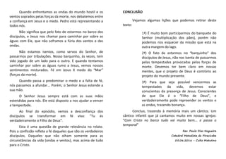 Quando enfrentamos as ondas do mundo hostil e os
ventos soprados pelas forças da morte, nos debatemos entre
a confiança em Jesus e o medo. Pedro está representando a
todos nós.
Não significa que pelo fato de estarmos no barco dos
discípulos, e Jesus nos chamar para caminhar por sobre as
águas com Ele, que não soframos a fúria dos ventos e das
ondas.
Não estamos isentos, como servos do Senhor, de
passarmos por tribulações. Nosso barquinho, às vezes, tem
sido jogado de um lado para o outro. E quando tentamos
caminhar por sobre as águas rumo a Jesus, vemos nossos
sentimentos misturados. Fé em Jesus X medo do “Mar”
(forças da morte).
Quando passa a predominar o medo e a falta de fé,
nós passamos a afundar... Porém, o Senhor Jesus estende a
sua mão.
O Senhor Jesus sempre está com as suas mãos
estendidas para nós. Ele está disposto a nos ajudar a vencer
a tempestade.
Ao final do episódio, vemos a desconfiança dos
discípulos se transformar em fé viva: “Tu és
verdadeiramente o Filho de Deus”.
Esta é uma questão de grande relevância no relato.
Pois a confissão reflete a fé daqueles que são os verdadeiros
discípulos. Daqueles que não olham somente para as
circunstâncias da vida (ondas e ventos), mas acima de tudo
para o Cristo.
CONCLUSÃO
Vejamos algumas lições que podemos retirar deste
texto:
1ª) É muito bom participarmos do banquete do
Senhor (multiplicação dos pães), porém não
podemos nos esquecer da missão que está na
outra margem do lago.
2ª) O fato de estarmos no “barquinho” dos
discípulos de Jesus, não nos isenta de passarmos
pelas tempestades provocadas pelas forças de
morte. Devemos ter bem claro em nossas
mentes, que o projeto de Deus é contrário ao
projeto do mundo presente.
3ª) Para que seja possível vencermos as
tempestades da vida, devemos estar
conscientes da presença de Jesus. Conscientes
de que Ele é o “Filho de Deus”, e
verdadeiramente pode repreender os ventos e
as ondas, trazendo bonança.
Concluo, trazendo à memória mais um cântico. Um
cântico infantil que já cantamos muito em nossas igrejas:
“Com Cristo no barco tudo vai muito bem... e passa o
temporal”
Rev. Paulo Dias Nogueira
Catedral Metodista de Piracicaba
05.06.2016 - Culto Matutino
 