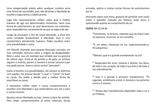 Uma categorização prévia sobre qualquer conduta seria
uma forma de escravidão, pois não teríamos a liberdade de
escolha e seguiríamos a tabela pronta.
Logo não necessitaríamos refletir sobre qual a melhor
maneira de agir em determinados momentos. Seria uma
forma de autoritarismo ao qual deveríamos nos submeter,
para respondermos corretamente ao que se espera de nós.
Longe de pressupor o fim da nossa liberdade, a ética tem
como condição fundamental a liberdade. Essa é uma
característica plenamente humana. Poder escolher entre
uma possibilidade e outra.
Um filósofo chamado Jean-Jacques Rousseau escreveu um
livro intitulado: Discurso sobre a origem da desigualdade.
Nele o autor usa um exemplo que simples que eu gostaria
de utilizar aqui. Trata-se do pombo e do gato: os animais
seguem o instinto, porém o homem é animal racional e por
isso pode pensar. Somo o único animal "pensante".
Como o homem cria possibilidades, ele sempre se defronta
com opções. Ele precisa decidir “o que” e “como” irá fazer
as coisas. Ele avalia e decide qual a melhor forma de
viver/fazer as coisas.
É necessário refletir sobre o nosso comportamento e
escolher com liberdade o que pretendemos pra nós e para
o nosso convívio.
Quanto menos liberdade se tiver, menos a ética faz sentido.
Para impor comportamentos já existe tribunais, forças
armadas, polícia e muitas outras formas de autoritarismo
por aí.
Pensando sobre esse tema, gostaria de partilhar com vocês
sobre o episódio relatado por Mateus onde Jesus é
questionado quanto ao cumprimento da Lei.
TEXTO: Mt 22:34-40
34
Entretanto, os fariseus, sabendo que ele fizera calar
os saduceus, reuniram-se em conselho.
35
E um deles, intérprete da Lei, experimentando-o,
lhe perguntou:
36
Mestre, qual é o grande mandamento na Lei?
37
Respondeu-lhe Jesus: Amarás o Senhor, teu Deus,
de todo o teu coração, de toda a tua alma e de todo o
teu entendimento.
38
Este é o grande e primeiro mandamento. 39
O
segundo, semelhante a este, é: Amarás o teu próximo
como a ti mesmo.
40
Destes dois mandamentos dependem toda a Lei e
os Profetas.
 