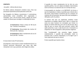 CONTEXTO
Jerusalém - últimos dias de Jesus.
Os líderes judaicos desejavam condenar Jesus. Para isso
precisavam apresentar provas plausíveis contra ele.
No Evangelho de Mateus encontramos 3 controvérsias
apresentadas como armadilhas bem organizadas e
montadas, com o fim de forjar provas, capazes de serem
usadas no tribunal para conseguir a condenação de Jesus.
1ª Controversa: Tributo a César (cf. Mt 22,15-
22) – Fariseus e Herodianos
2ª Controversa: Ressurreição dos mortos (cf.
Mt 22,23-33) - Saduceus
3ª Controversa: Maior mandamento da Lei (cf.
Mt 22,34-40) – Fariseus
O nosso texto é esta 3ª Controversa.
Ao perguntar a Jesus qual é o maior mandamento da Lei, os
fariseus procuram demonstrar que Jesus não sabe
interpretar a Lei e que, portanto, não é digno de crédito.
A questão do maior mandamento da Lei não era uma
questão pacífica, mas sim objeto de debates intermináveis
entre os fariseus e os doutores da Lei no tempo de Jesus.
A preocupação em atualizar a Lei (MITZVOT), de forma a
que ela respondesse a todas as questões que a vida do dia a
dia punha, tinha levado os doutores da Lei a produzir um
conjunto de 613 preceitos, dos quais 365 eram proibições e
248 ações a pôr em prática.
O número 613 tem um significado simbólico muito
importante na tradição rabínica dizia: 248 é o número de
ossos do corpo humano (na concepção que tinham na
época). O número 365 tem a ver com os dias do ano. Daí a
ideia de que os nossos 248 ossos precisam realizar 248
ações prescritas e que a cada dia do ano é necessário se
empenhar em não transgredir os 365 preceitos negativos.
Esta “multiplicação” dos preceitos legais lançava,
evidentemente, a questão das prioridades: todos os
preceitos têm a mesma importância, ou há algum que é
mais importante do que os outros?
É esta a questão que é posta a Jesus.
 