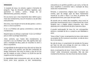 MENSAGEM
A resposta de Jesus, no entanto, supera o horizonte da
pergunta. Foge da discussão periférica legalistas, para
apresentar o núcleo... centro... âmago da Lei
(Mandamentos, preceitos, mitzvot)
Ele vai ensinar que o mais importante não é definir qual o
maior dos mandamentos, mas sim encontrar a raiz de todos
estes preceitos.
Para Jesus, essa raiz gira em torno de dois pontos: o amor a
Deus e o amor ao próximo.
A Lei e os Profetas são apenas comentários a estes dois
mandamentos.
Naquela época se utilizava a expressão “a Lei e os Profetas”
para se referir ao Antigo Testamento.
Dizer, portanto, que “nestes dois mandamentos se
resumem a Lei e os Profetas” (vers. 40), significa dizer que
toda a revelação de Deus, pode ser resumida no amor a
Deus e ao próximo.
A originalidade da afirmação de Jesus não está nas ideias de
amor a Deus a ao próximo, que são bem conhecidas do
Antigo Testamento: Pois Jesus se limita a citar Dt 6,5 (no
que diz respeito ao amor a Deus) e Lv 19,18 (no que diz
respeito ao amor ao próximo)…
A originalidade deste ensinamento está, por um lado, na
forma como Jesus aproxima os dois mandamentos,
colocando-os em perfeito paralelo e, por outro, no fato de
Jesus simplificar e concentrar toda a revelação de Deus
nestes dois mandamentos.
Portanto, o compromisso religioso (que é proposto aos
crentes, quer do Antigo, quer do Novo Testamento)
resume-se no amor a Deus e no amor ao próximo. Na
perspectiva de Jesus, que é que isto quer dizer?
De acordo com os relatos dos evangelhos, Jesus nunca se
preocupou excessivamente com o cumprimento dos rituais
litúrgicos que a religião judaica propunha, nem viveu
obcecado com o oferecimento de dons materiais a Deus.
A grande preocupação de Jesus foi, em contrapartida,
discernir a vontade do Pai e a cumpri-la com fidelidade e
amor.
“Amar a Deus” é pois, na perspectiva de Jesus, estar atento
aos projetos do Pai e procurar concretizar, na vida do dia a
dia, os seus planos.
Na vida de Jesus, o cumprimento da vontade do Pai passa
por fazer da vida uma entrega de amor aos irmãos, se
necessário até ao dom total de si mesmo.
Assim, na perspectiva de Jesus, “amor a Deus” e “amor aos
irmãos” estão intimamente associados. Não são dois
mandamentos diversos, mas duas faces da mesma moeda.
 
