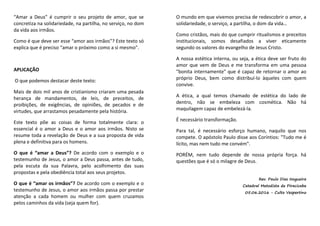 “Amar a Deus” é cumprir o seu projeto de amor, que se
concretiza na solidariedade, na partilha, no serviço, no dom
da vida aos irmãos.
Como é que deve ser esse “amor aos irmãos”? Este texto só
explica que é preciso “amar o próximo como a si mesmo”.
APLICAÇÃO
O que podemos destacar deste texto:
Mais de dois mil anos de cristianismo criaram uma pesada
herança de mandamentos, de leis, de preceitos, de
proibições, de exigências, de opiniões, de pecados e de
virtudes, que arrastamos pesadamente pela história.
Este texto põe as coisas de forma totalmente clara: o
essencial é o amor a Deus e o amor aos irmãos. Nisto se
resume toda a revelação de Deus e a sua proposta de vida
plena e definitiva para os homens.
O que é “amar a Deus”? De acordo com o exemplo e o
testemunho de Jesus, o amor a Deus passa, antes de tudo,
pela escuta da sua Palavra, pelo acolhimento das suas
propostas e pela obediência total aos seus projetos.
O que é “amar os irmãos”? De acordo com o exemplo e o
testemunho de Jesus, o amor aos irmãos passa por prestar
atenção a cada homem ou mulher com quem cruzamos
pelos caminhos da vida (seja quem for).
O mundo em que vivemos precisa de redescobrir o amor, a
solidariedade, o serviço, a partilha, o dom da vida…
Como cristãos, mais do que cumprir ritualismos e preceitos
institucionais, somos desafiados a viver eticamente
segundo os valores do evangelho de Jesus Cristo.
A nossa estética interna, ou seja, a ética deve ser fruto do
amor que vem de Deus e me transforma em uma pessoa
"bonita internamente" que é capaz de retornar o amor ao
próprio Deus, bem como distribuí-lo àqueles com quem
convive.
A ética, a qual temos chamado de estética do lado de
dentro, não se embeleza com cosmética. Não há
maquilagem capaz de embelezá-la.
É necessário transformação.
Para tal, é necessário esforço humano, naquilo que nos
compete. O apóstolo Paulo disse aos Coríntios: "Tudo me é
lícito, mas nem tudo me convém".
PORÉM, nem tudo depende de nossa própria força. há
questões que é só o milagre de Deus.
Rev. Paulo Dias Nogueira
Catedral Metodista de Piracicaba
05.06.2016 - Culto Vespertino
 