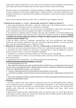 fique atento pelas evidências ao seu redor de má conduta e da fé relig iosa insatisfatória
que fazem parte de um padrão dos eventos que já haviam sido profe tizados.
Através desta carta destinada à Timóteo podemos também sermos direcionados quanto
á nossa conduta ao enfrentar também esses “tempos difíceis” que Paulo enfrentou, que
Timóteo enfrentaria e que hoje nós também enfrentamos ( veja como a palavra de Deus
é atemporal)
Com isso precisamos destacar quais são as influências que chegam até nós.
 Influência do mundo ( v. 1 ao 8 – destacando versículo 5 “afaste-se destes”)
 Esse tipo de pessoas dificultam a vida do cristão, pois não somente fazem o errado
como também encorajam outros a rejeitarem a verdade.
 Até parecem ser espirituais, mas eles levam sua falsidade às casas dos mais fracos e
tolos e daqueles que não conseguem distinguir a verdade da mentira.
 As maneiras e métodos destes homens não são uma novidade: até mesmo Moisés foi
desafiado por homens que agiram assim e que Paulo compara à Janes e Jambres (segundo
a tradição eram dois dos magos que imitaram os milagres de Moisés quando ele se apresentou à Faraó
usando de ocultismo (Êxodo 7:11)
 São os falsos mestres ( podemos exemplificar até com professores que querem
doutrinar seus alunos, políticos com suas promessas governamentais, ou seja, pessoas
que usam do conhecimento para “seduzir” você.)
 Influência de mentores cristãos ( v. 10 a 14 – destacando o versículo 10 e 14)
 Em forte contraste com estes homens infiéis, há o exemplo do apóstolo Paulo. Desde
o momento em que Timóteo se converteu, testemunhou a vida do apóstolo, vendo a
maneira dele ensinar e viver em verdadeira piedade.
 Timóteo viu a firmeza de Paulo mesmo no meio de muitas tribulações.
 Outro exemplo foi a mãe e a vó de Timóteo, bem como nós temos líderes e mentores
que nos auxiliam
 Importância do discipulado – se colocar abaixo de uma liderança.
 Influência de Deus por meio da sua palavra. ( v. 15 à 17)
 Firmeza pela palavra (3:14-17).
 Mais importante ainda do que o bom exemplo de Paulo, Timóteo teve à sua disposição a coisa mais útil
na luta contra a corrupção dos homens. Mesmo antes de conhecer o apóstolo, Timóteo havia aprendido a
confiar nas "sagradas letras" de Deus – nas escrituras.
 A palavra inspirada do Senhor foi feita justamente para preparar os seus servos.
 Instruindo e corrigindo, ela dá ao homem tudo que ele precisa para fazer "toda boa obra" de Deus (3:16-
17).
 O servo fiel, inteirado e confiante na palavra do Senhor, terá toda a preparação necessária para lidar com
qualquer dificuldade deste mundo.
 Conclusão
 O maior, desafio que este capítulo apresenta está na sua aplicação prática. Muitas
vezes preferimos paz à santidade, e continuamos tolerando e nos influenciando pelo
pecado. Estes são ensinamentos e mandamentos que Deus nos deu. Ou rejeitaremos
aqueles que retornam ao pecado, ou seremos rejeitados por Deus, pela nossa
desobediência.
 Busquemos então sermos influenciados pela sua palavra que é o nosso guia de fé e
prática para sermos aptos de realizarmos toda boa obra e enfrentarmos os dias difíceis
para preservar a pureza de seu povo.
 